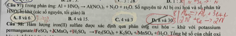 3:28
D. 1:3
Câu 97: Trong phản ứng: Al+HNO_3to Al(NO_3)_3+N_2O+H_2O 9. Số nguyên tử Al bị oxi hoá và số phân tử
HNO, bị khử (các số nguyên, tối giản) là
A. 8 và 6. B. 4 và 15. C. 4 và 3 D. 8 và 30
Câu 98: Hàm lượng iron(II) sulfate được xác định qua phản ứng oxi hóa - khử với potassium
permanganateFe: SO_4+KMnO_4+H_2SO_4to Fe_2(SO_4)_3+K_2SO_4+2MnSO_4+H_2O. Tổng hệ số của chất oxi