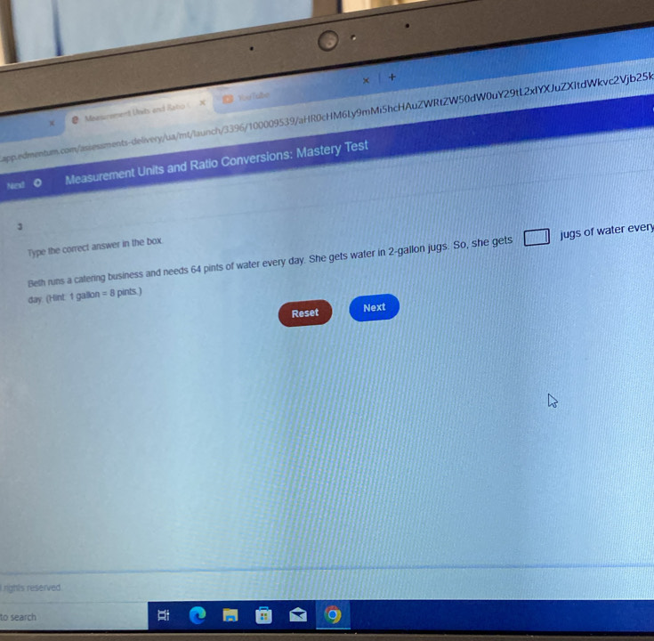 Meesurement Usits and Rato ( X You Tabe × + 
app.edmentum.com/assessments-delivery/ua/mt/launch/3396/100009539/aHR0cHM6Ly9mMi5hcHAuZWRtZW50dW0uY29tL2xIYXJuZXItdWkvc2Vjb25R 
Next Measurement Units and Ratio Conversions: Mastery Test 
3 
Type the correct answer in the box. 
Beth runs a catering business and needs 64 pints of water every day. She gets water in 2-gallon jugs. So, she gets jugs of water every
day. (Hint: 1 gallon =8 pints.) 
Reset Next 
L rights reserved 
to search