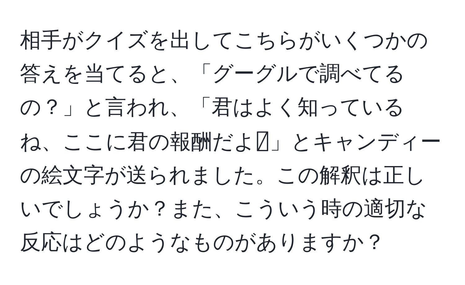 相手がクイズを出してこちらがいくつかの答えを当てると、「グーグルで調べてるの？」と言われ、「君はよく知っているね、ここに君の報酬だよ🍬」とキャンディーの絵文字が送られました。この解釈は正しいでしょうか？また、こういう時の適切な反応はどのようなものがありますか？