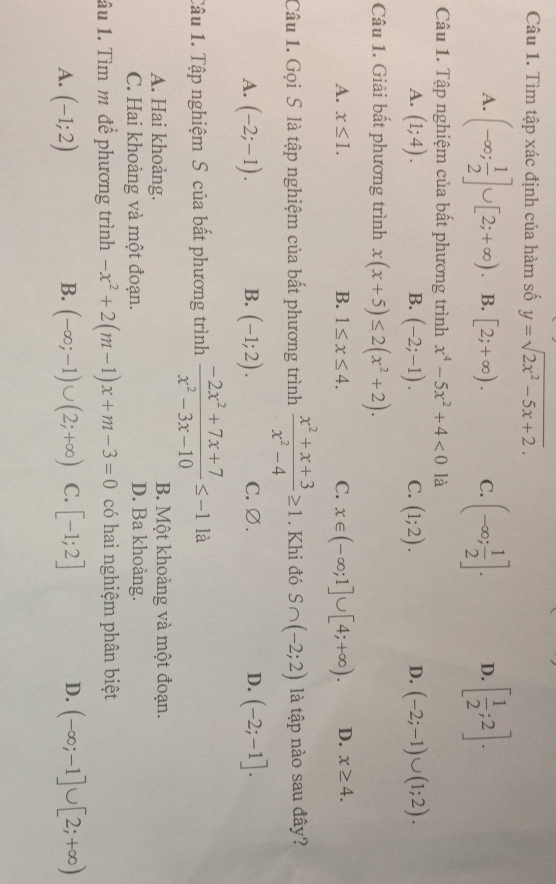 Tìm tập xác định của hàm số y=sqrt(2x^2-5x+2).
A. (-∈fty ; 1/2 ]∪ [2;+∈fty ). B. [2;+∈fty ).
C. (-∈fty ; 1/2 ]. [ 1/2 ;2].
D.
Câu 1. Tập nghiệm của bất phương trình x^4-5x^2+4<0</tex> là
A. (1;4). B. (-2;-1). C. (1;2). (-2;-1)∪ (1;2).
D.
Câu 1. Giải bất phương trình x(x+5)≤ 2(x^2+2).
A. x≤ 1. B. 1≤ x≤ 4. C. x∈ (-∈fty ;1]∪ [4;+∈fty ). D. x≥ 4.
Câu 1. Gọi S là tập nghiệm của bất phương trình  (x^2+x+3)/x^2-4 ≥ 1. Khi đó S∩ (-2;2) là tập nào sau đây?
A. (-2;-1). B. (-1;2). C. ∅. D. (-2;-1].
Câu 1. Tập nghiệm S của bất phương trình  (-2x^2+7x+7)/x^2-3x-10 ≤ -1 là
A. Hai khoảng. B. Một khoảng và một đoạn.
C. Hai khoảng và một đoạn. D. Ba khoảng.
âu 1. Tìm m để phương trình -x^2+2(m-1)x+m-3=0 có hai nghiệm phân biệt
A. (-1;2) B. (-∈fty ;-1)∪ (2;+∈fty ) C. [-1;2] D. (-∈fty ;-1]∪ [2;+∈fty )