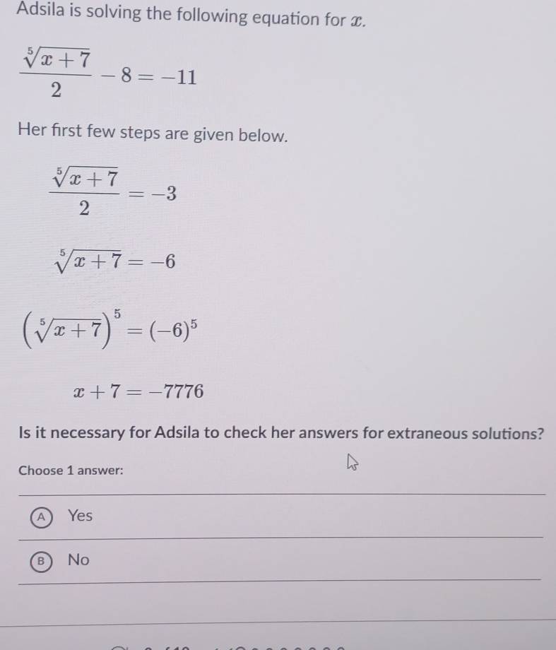 Adsila is solving the following equation for x.
 (sqrt[5](x+7))/2 -8=-11
Her first few steps are given below.
 (sqrt[5](x+7))/2 =-3
sqrt[5](x+7)=-6
(sqrt[5](x+7))^5=(-6)^5
x+7=-7776
Is it necessary for Adsila to check her answers for extraneous solutions?
Choose 1 answer:
A Yes
) No