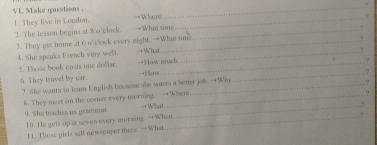 VL Make questions . 
_? 
1. They live in London. 
Where 
2. The lesson begins at 8 o°clock. →What time __? 
3. They get home at 6 o’clock every night. →What time. ? 
.?? 
4. She speaks French very well. →What_ 
.? 
5. Those book costs one dollar. →How much ? 
→How. 
6. They travel by car. 
7. She wants to learn English because she wants a better job. →Why_ ? 
. ? 
8. They meet on the corner every morning. →Where ,? 
9. She teaches us grammar. →What._ 
10. He gets up at seven every morning. →When. ? 
11. Those girls sell newspaper there. →What.