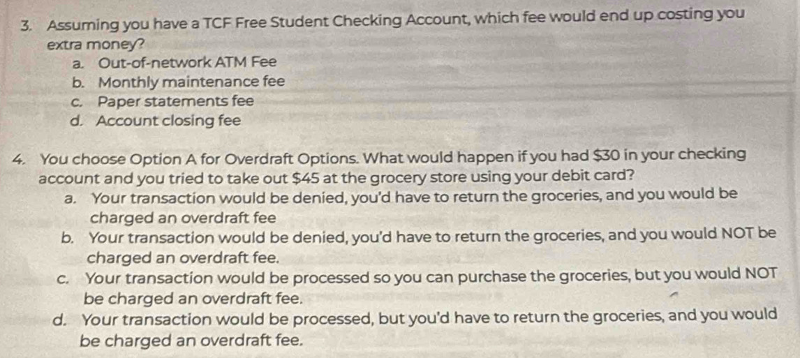 Assuming you have a TCF Free Student Checking Account, which fee would end up costing you
extra money?
a. Out-of-network ATM Fee
b. Monthly maintenance fee
c. Paper statements fee
d. Account closing fee
4. You choose Option A for Overdraft Options. What would happen if you had $30 in your checking
account and you tried to take out $45 at the grocery store using your debit card?
a. Your transaction would be denied, you’d have to return the groceries, and you would be
charged an overdraft fee
b. Your transaction would be denied, you'd have to return the groceries, and you would NOT be
charged an overdraft fee.
c. Your transaction would be processed so you can purchase the groceries, but you would NOT
be charged an overdraft fee.
d. Your transaction would be processed, but you'd have to return the groceries, and you would
be charged an overdraft fee.