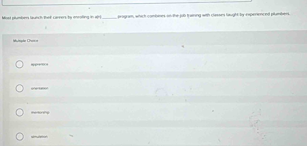 Most plumbers launch their careers by enrolling in a(n) _program, which combines on-the-job training with classes taught by experienced plumbers.
Multiple Choice
apprentice
orientation
mentorship
simulation