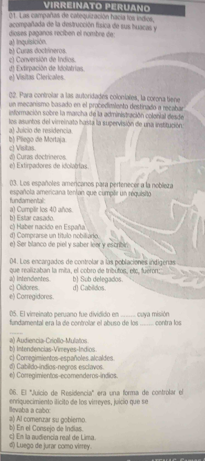 VIRREINATO PERUANO
01. Las campañas de catequización hacia los indios,
acompañada de la destrucción física de sus huacas y
dioses paganos recíben el nombre de:
a) Inquisición.
b) Curas doctrineros.
c) Conversión de Indios.
d) Extirpación de Idolatrias.
e) Visitas Clericales.
02. Para controiar a las autoridades coloniales, la corona tiene
un mecanismo basado en el procedimiento destinado a recabar
información sobre la marcha de la administración colonial desde
los asuntos del virreinato hasta la supervisión de una institución:
a) Juicio de residencia.
b) Pliego de Mortaja.
c) Visitas.
d) Curas doctrineros.
e) Extirpadores de idolatrías.
03. Los españoles americanos para pertenecer a la nobleza
española americana tenjan que cumplir un réquisito
fundamental:
a) Cumplir los 40 años.
b) Estar casado.
c) Haber nacido en España.
d) Comprarse un título nobiliaño.
e) Ser blanco de piel y saber leer y escribir.
04. Los encargados de controlar a las poblaciones indígenas
que realizaban la mita, el cobro de tributos, etc, fueron:
a) Intendentes. b) Sub delegados.
c) Oidores. d) Cabildos.
e) Corregidores.
05. El virreinato peruano fue dividido en _cuya misión
fundamental era la de controlar el abuso de los ....... contra los
_
a) Audiencia-Criollo-Mulatos.
b) Intendencias-Virreyes-Indios.
c) Corregimientos-españoles.alcaldes.
d) Cabildo-indios-negros esclavos.
e) Corregimientos-ecomenderos-indios.
06. El ''Juicio de Residencia'' era una forma de controlar el
enriquecimiento ilícito de los virreyes, juicio que se
llevaba a cabo:
a) Al comenzar su gobierno.
b) En el Consejo de Indias.
c) En la audiencia real de Lima.
d) Luego de jurar como virrey.