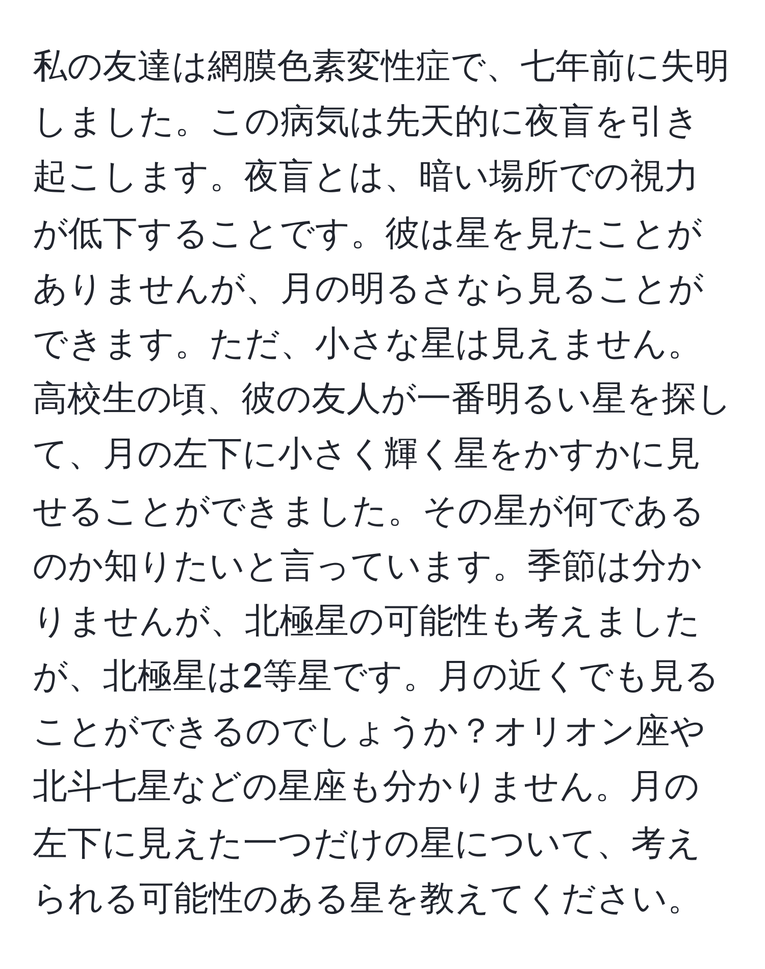 私の友達は網膜色素変性症で、七年前に失明しました。この病気は先天的に夜盲を引き起こします。夜盲とは、暗い場所での視力が低下することです。彼は星を見たことがありませんが、月の明るさなら見ることができます。ただ、小さな星は見えません。高校生の頃、彼の友人が一番明るい星を探して、月の左下に小さく輝く星をかすかに見せることができました。その星が何であるのか知りたいと言っています。季節は分かりませんが、北極星の可能性も考えましたが、北極星は2等星です。月の近くでも見ることができるのでしょうか？オリオン座や北斗七星などの星座も分かりません。月の左下に見えた一つだけの星について、考えられる可能性のある星を教えてください。