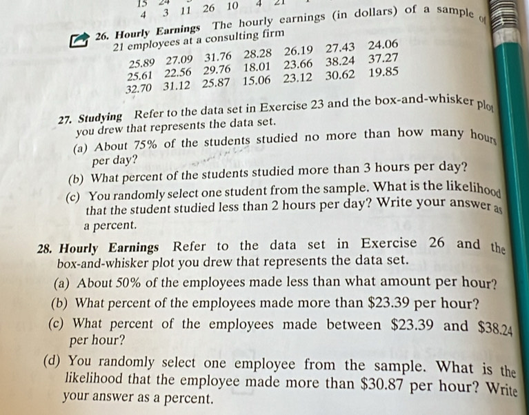 15 24
4 3 11 26 10 4 21
26. Hourly Earnings The hourly earnings (in dollars) of a sample
21 employees at a consulting firm
25.89 27.09 31.76 28.28 26.19 27.43 24.06
25.61 22.56 29.76 18.01 23.66 38.24 37.27
32.70 31.12 25.87 15.06 23.12 30.62 19.85
27. Studying Refer to the data set in Exercise 23 and the box-and-whisker plo 
you drew that represents the data set. 
(a) About 75% of the students studied no more than how many hour
per day? 
(b) What percent of the students studied more than 3 hours per day? 
(c) You randomly select one student from the sample. What is the likelihood 
that the student studied less than 2 hours per day? Write your answer as 
a percent. 
28. Hourly Earnings Refer to the data set in Exercise 26 and the 
box-and-whisker plot you drew that represents the data set. 
(a) About 50% of the employees made less than what amount per hour? 
(b) What percent of the employees made more than $23.39 per hour? 
(c) What percent of the employees made between $23.39 and $38.24
per hour? 
(d) You randomly select one employee from the sample. What is the 
likelihood that the employee made more than $30.87 per hour? Write 
your answer as a percent.