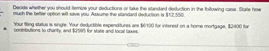 Decide whether you should itemize your deductions or take the standard deduction in the following case. State how 
much the better option will save you. Assume the standard deduction is $12,550. 
Your filing status is single. Your deductible expenditures are $6100 for interest on a home mortgage, $2400 for 
contributions to charity, and $2595 for state and local taxes