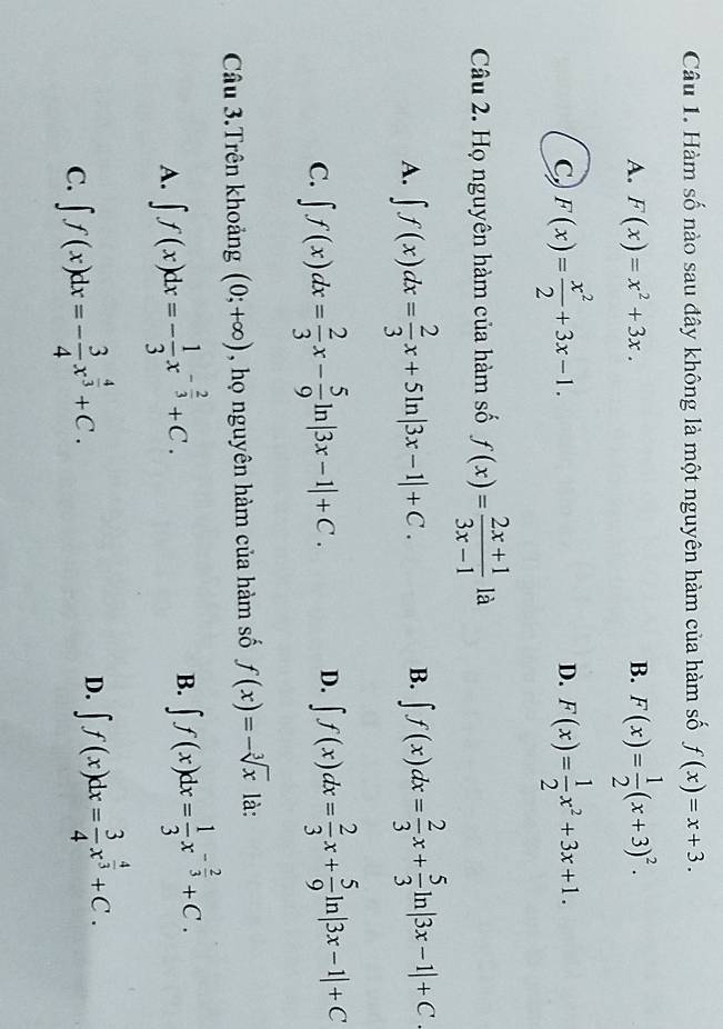 Hàm số nào sau đây không là một nguyên hàm của hàm số f(x)=x+3.
A. F(x)=x^2+3x. B. F(x)= 1/2 (x+3)^2.
C, F(x)= x^2/2 +3x-1. F(x)= 1/2 x^2+3x+1. 
D.
Câu 2. Họ nguyên hàm của hàm số f(x)= (2x+1)/3x-1  là
A. ∈t f(x)dx= 2/3 x+5ln |3x-1|+C. ∈t f(x)dx= 2/3 x+ 5/3 ln |3x-1|+C
B.
C. ∈t f(x)dx= 2/3 x- 5/9 ln |3x-1|+C.
D. ∈t f(x)dx= 2/3 x+ 5/9 ln |3x-1|+C
Câu 3.Trên khoảng (0;+∈fty ) , họ nguyên hàm của hàm số f(x)=-sqrt[3](x) là:
A. ∈t f(x)dx=- 1/3 x^(-frac 2)3+C.
B. ∈t f(x)dx= 1/3 x^(-frac 2)3+C.
C. ∈t f(x)dx=- 3/4 x^(frac 4)3+C.
D. ∈t f(x)dx= 3/4 x^(frac 4)3+C.