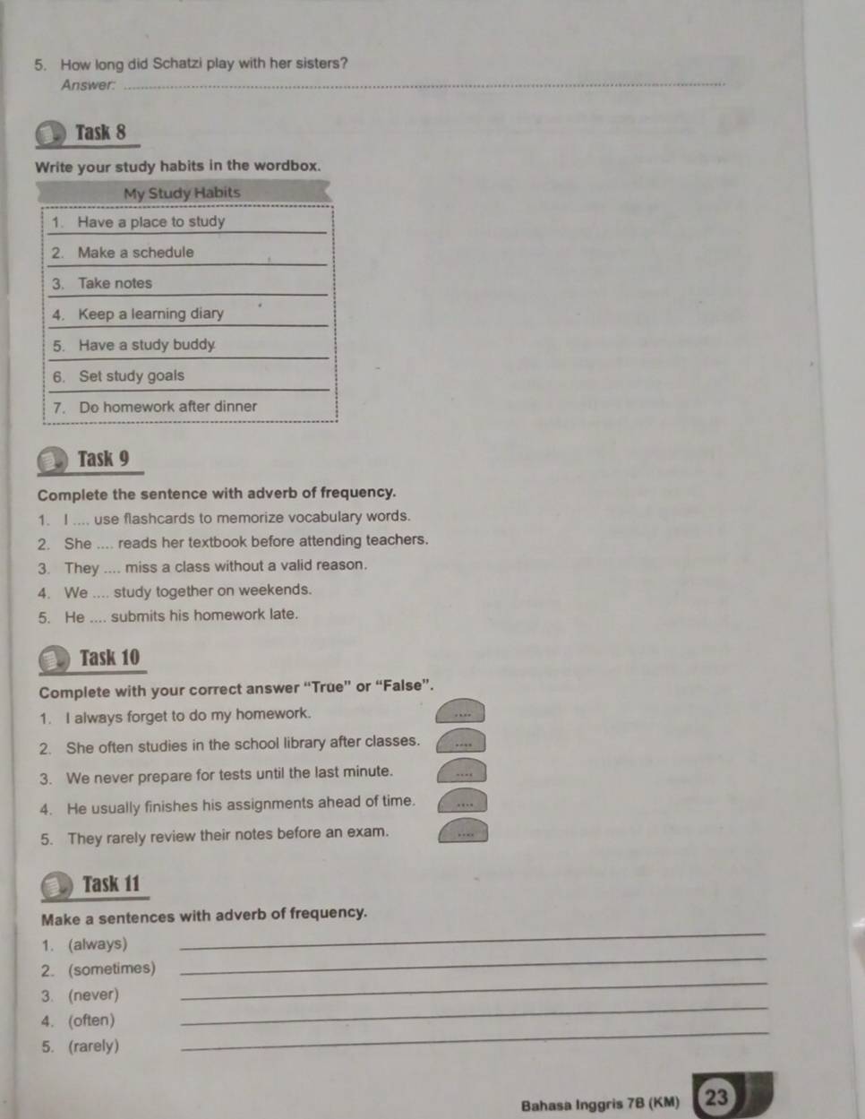 How long did Schatzi play with her sisters? 
Answer: 
_ 
Task 8 
Write your study habits in the wordbox. 
 Task 9 
Complete the sentence with adverb of frequency. 
1. I .... use flashcards to memorize vocabulary words. 
2. She .... reads her textbook before attending teachers. 
3. They .... miss a class without a valid reason. 
4. We .... study together on weekends. 
5. He .... submits his homework late. 
a Task 10 
Complete with your correct answer “True” or “False”. 
1. I always forget to do my homework. 
2. She often studies in the school library after classes. 
3. We never prepare for tests until the last minute. 
4. He usually finishes his assignments ahead of time. 
5. They rarely review their notes before an exam. 
Task 11 
Make a sentences with adverb of frequency. 
_ 
1. (always) 
_ 
2. (sometimes) 
3. (never) 
_ 
4.(often) 
_ 
5. (rarely) 
_ 
Bahasa Inggris 7B (KM) 23