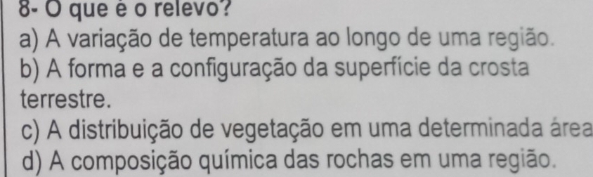 8- O que é o relevo?
a) A variação de temperatura ao longo de uma região.
b) A forma e a configuração da superfície da crosta
terrestre.
c) A distribuição de vegetação em uma determinada área
d) A composição química das rochas em uma região.