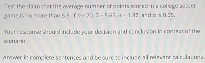 Test the claim that the average number of points scored in a college soccer 
game is no more than 5.5, if n=70, overline x=5.65, sigma =1.37 , and α is 0.05. 
Your response should include your decision and conclusion in context of the 
scenario. 
Answer in complete sentences and be sure to include all relevant calculations.