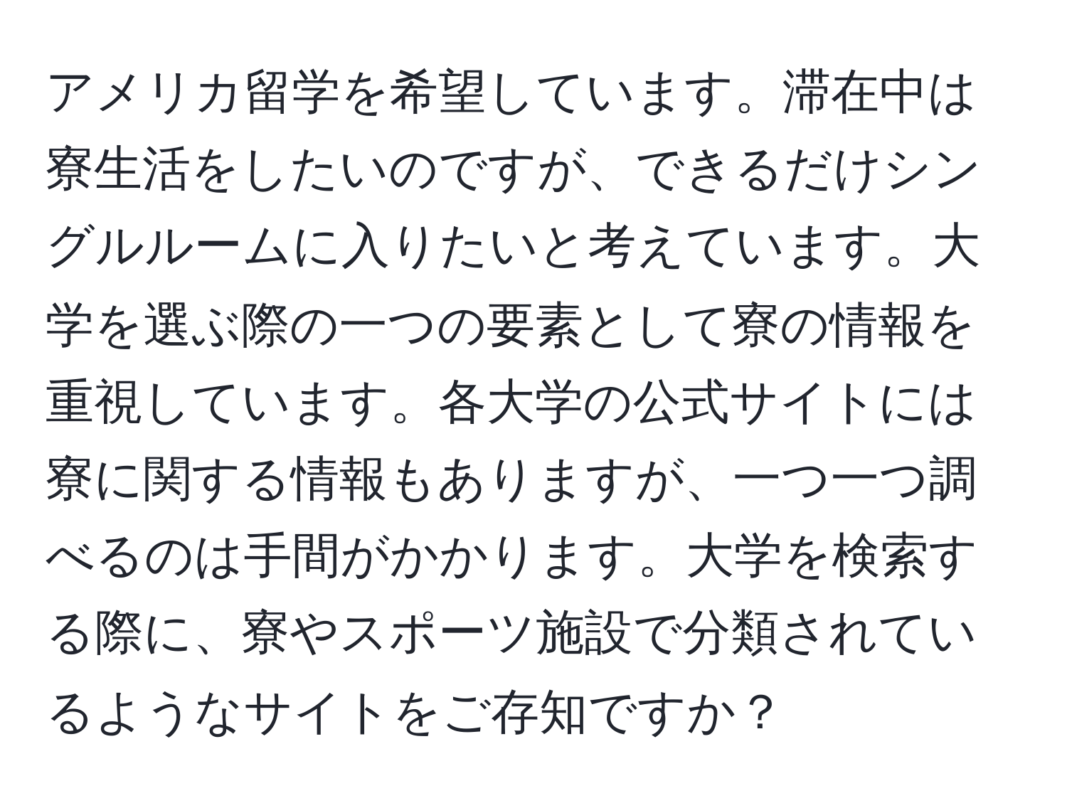 アメリカ留学を希望しています。滞在中は寮生活をしたいのですが、できるだけシングルルームに入りたいと考えています。大学を選ぶ際の一つの要素として寮の情報を重視しています。各大学の公式サイトには寮に関する情報もありますが、一つ一つ調べるのは手間がかかります。大学を検索する際に、寮やスポーツ施設で分類されているようなサイトをご存知ですか？