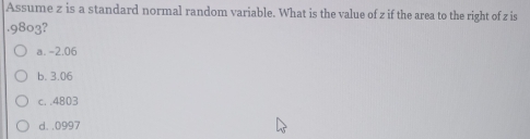 Assume z is a standard normal random variable. What is the value of z if the area to the right of z is
. 9803?
a. -2.06
b. 3.06
c. . 4803
d. . 0997