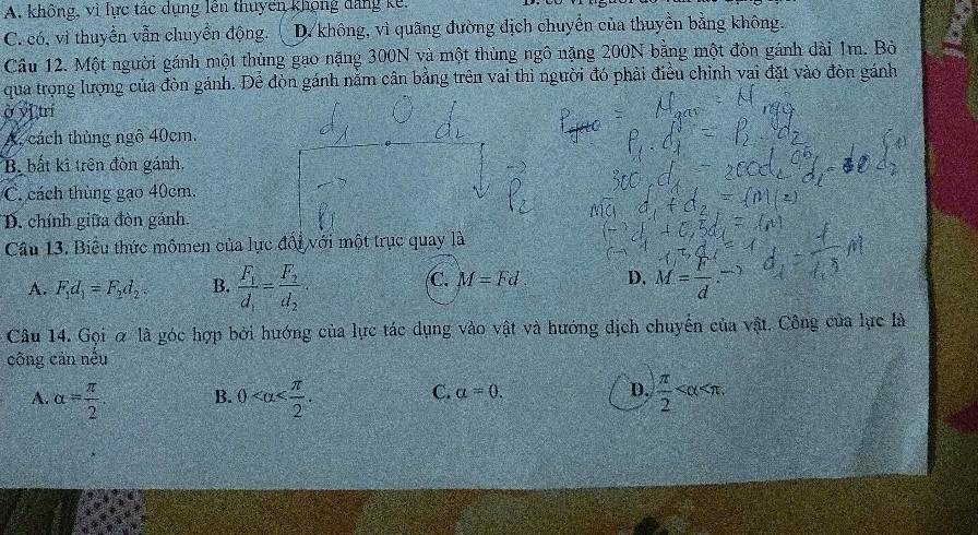 A. không, vì lực tác dụng lên thuyên khọng đang kê.
C. có, vì thuyển vẫn chuyển động. D không, vì quãng đường dịch chuyển của thuyển bằng không.
Cầu 12. Một người gánh một thủng gao nặng 300N và một thùng ngô nặng 200N bằng một đòn gánh dài 1m. Bò
qua trọng lượng của đòn gánh. Để dòn gánh nằm cân bằng trên vai thì người đó phải điều chỉnh vai đặt vào đòn gánh
ở vī trí
A. cách thủng ngô 40cm.
B bất kì trên đòn gánh,
C. cách thùng gạo 40cm.
D. chính giữa đòn gánh.
Câu 13. Biểu thức mômen của lực đổi với một trục quay là
C. M=Fd. D.
A. F_1d_1=F_2d_2. B. frac F_1d_1=frac F_2d_2· M= r/d  
Câu 14. Gọi α là góc hợp bởi hướng của lực tác dụng vào vật và hướng dịch chuyến của vật. Công của lực là
công cản nếu
C. a=0. D.
A. alpha = π /2 . B. 0 .  π /2  .