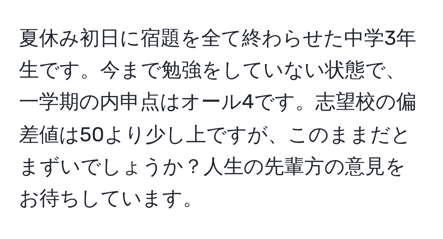 夏休み初日に宿題を全て終わらせた中学3年生です。今まで勉強をしていない状態で、一学期の内申点はオール4です。志望校の偏差値は50より少し上ですが、このままだとまずいでしょうか？人生の先輩方の意見をお待ちしています。