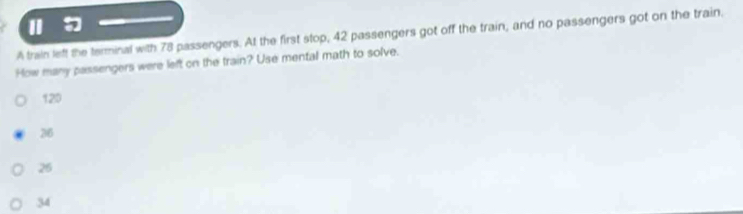 Ⅱ
A train left the terminal with 78 passengers. At the first stop, 42 passengers got off the train, and no passengers got on the train.
How many passengers were left on the train? Use mental math to solve.
120
76
26
34