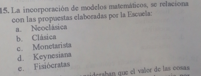 La incorporación de modelos matemáticos, se relaciona
con las propuestas elaboradas por la Escuela:
a. Neoclásica
b. Clásica
c. Monetarista
d. Keynesiana
e. Fisiócratas
uideraban que el valor de las cosas