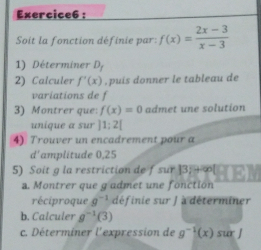 Soit la fonction définie par: f(x)= (2x-3)/x-3 
1) Déterminer D_f
2) Calculer f'(x) , puis donner le tableau de 
variations de f
3) Montrer que: f(x)=0 admet une solution 
unique a sur ]1;2[
4) Trouver un encadrement pour a 
d'amplitude 0,25
5) Soit g la restriction de fsur |3;+∈fty |
a. Montrer que g admet une fonction 
réciproque g^(-1) définie sur J à déterminer 
b. Calculer g^(-1)(3)
c. Déterminer l'expression de g^(-1)(x) sur J