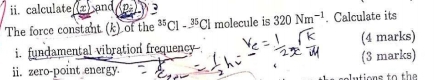 calculate (x) and AD: 3
The force constant (k) of the^(35)Cl-^35Cl molecule is 320Nm^(-1). Calculate its 
i. fundamental vibration frequency (4 marks) 
ii. zero-point energy. (3 marks) 
au tions to the