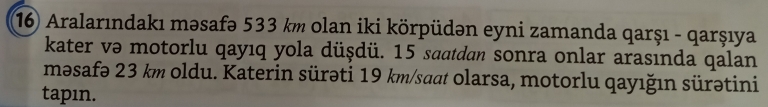 Aralarındakı məsafə 533 km olan iki körpüdən eyni zamanda qarşı - qarşıya 
kater və motorlu qayıq yola düşdü. 15 saatdan sonra onlar arasında qalan 
məsafə 23 km oldu. Katerin sürəti 19 km /saat olarsa, motorlu qayığın sürətini 
tapın.