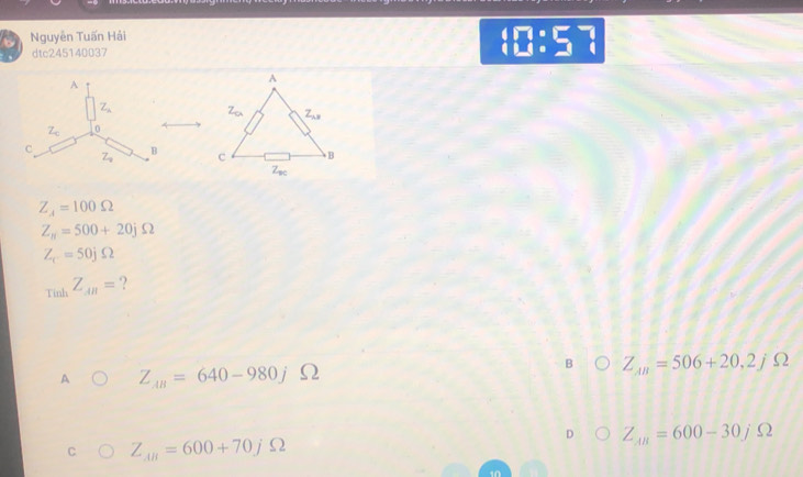 Nguyễn Tuấn Hải
dtc245140037
(□ :□^-] 
A
Z_lambda 
Z_c 0
C
B
Z_9
Z_4=100Omega
Z_n=500+20jOmega
Z_c=50jOmega
ri-k
T in Z_AB= ?
B
A Z_AB=640-980j S2 Z_AB=506+20,2jOmega
C Z_AB=600+70jOmega
D Z_AB=600-30j Ω
