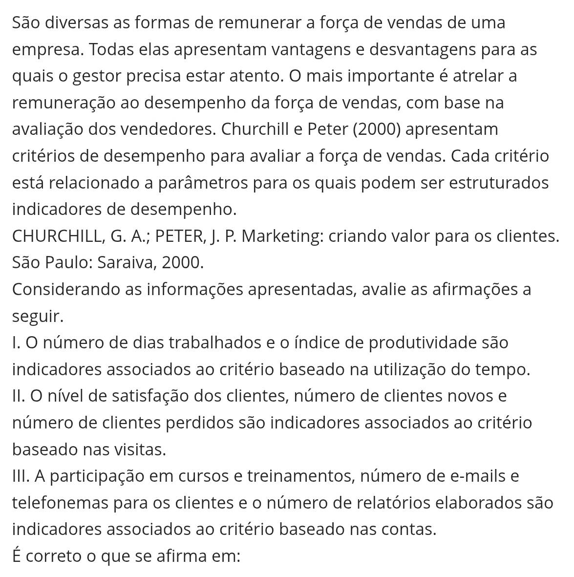 São diversas as formas de remunerar a força de vendas de uma 
empresa. Todas elas apresentam vantagens e desvantagens para as 
quais o gestor precisa estar atento. O mais importante é atrelar a 
remuneração ao desempenho da força de vendas, com base na 
avaliação dos vendedores. Churchill e Peter (2000) apresentam 
critérios de desempenho para avaliar a força de vendas. Cada critério 
está relacionado a parâmetros para os quais podem ser estruturados 
indicadores de desempenho. 
CHURCHILL, G. A.; PETER, J. P. Marketing: criando valor para os clientes. 
São Paulo: Saraiva, 2000. 
Considerando as informações apresentadas, avalie as afirmações a 
seguir. 
I. O número de dias trabalhados e o índice de produtividade são 
indicadores associados ao critério baseado na utilização do tempo. 
II. O nível de satisfação dos clientes, número de clientes novos e 
número de clientes perdidos são indicadores associados ao critério 
baseado nas visitas. 
III. A participação em cursos e treinamentos, número de e-mails e 
telefonemas para os clientes e o número de relatórios elaborados são 
indicadores associados ao critério baseado nas contas. 
É correto o que se afirma em: