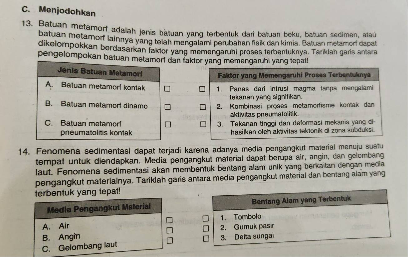 C. Menjodohkan
13. Batuan metamorf adalah jenis batuan yang terbentuk dari batuan beku, batuan sedimen, ataú
batuan metamorf lainnya yang telah mengalami perubahan fisik dan kimia. Batuan metamorf dapat
dikelompokkan berdasarkan faktor yang memengaruhi proses terbentuknya. Tariklah garis antara
pengelompokan batuan metamorf dan faktor yang memengaruhi yang tepat!
Jenis Batuan Metamorf
A. Batuan metamorf kontak
B. Batuan metamorf dinamo
C. Batuan metamorf 
pneumatolitis kontak 
14. Fenomena sedimentasi dapat terjadi karena adanya media pengangkut material menuju suatu
tempat untuk diendapkan. Media pengangkut material dapat berupa air, angin, dan gelombang
laut. Fenomena sedimentasi akan membentuk bentang alam unik yang berkaitan dengan media
pengangkut materialnya. Tariklah garis antara media pengangkut material dan bentang alam yang
terbentuk yang tepat!
Media Pengangkut Material
A. Air
B. Angin
C. Gelombang laut