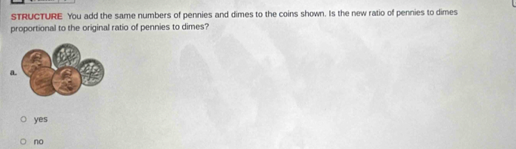 STRUCTURE You add the same numbers of pennies and dimes to the coins shown. Is the new ratio of pennies to dimes
proportional to the original ratio of pennies to dimes?
yes
no