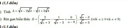 A (1,5 điểm) 
) Tính A=sqrt(4-2sqrt 3)-sqrt(4+2sqrt 3)
) Rút gọn biểu thức B=( 2/sqrt(a)+3 - 1/sqrt(a)-3 + 6/a-9 ): (sqrt(a)-3)/sqrt(a)+3  (với a≥ 0 và a!= 9)
2 (1.5 điểm)