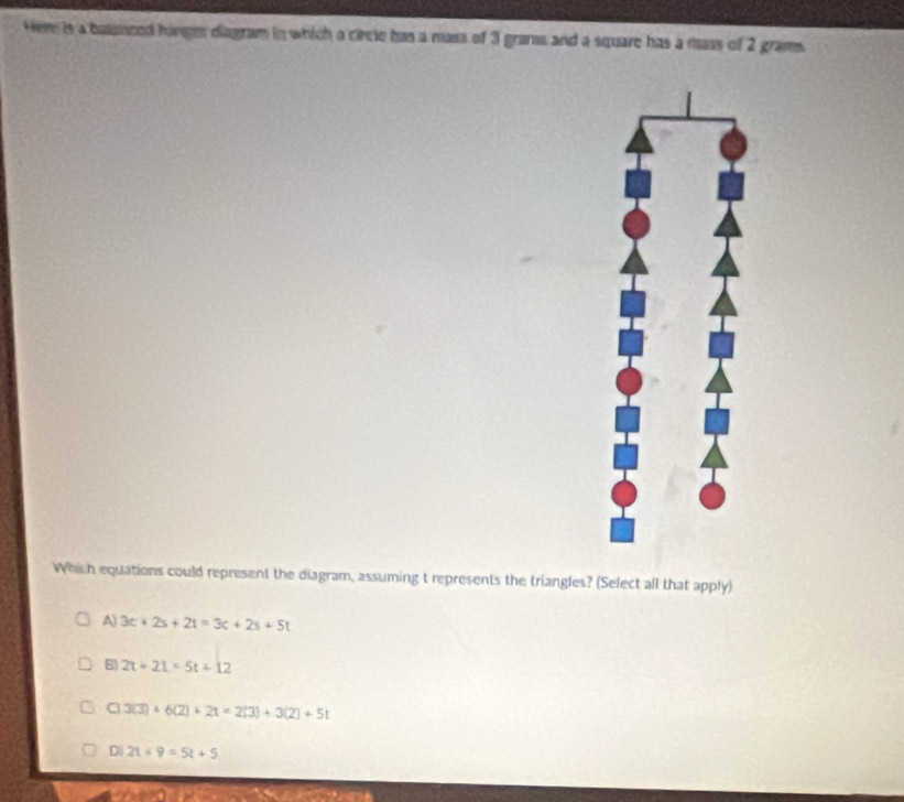 Here is a basmced hinger diagram in which a circle has a mass of 3 grans and a square has a mass of 2 grams
Which equations could represent the diagram, assuming t represents the triangles? (Select all that apply)
A) 3c+2s+2t=3c+2s+5t
8 2t+21=5t+12
C 3(3)+6(2)+2t=2(3)+3(2)+5t
D 2t+9=5t+5