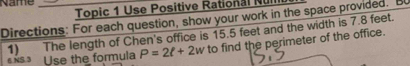 Name 
Topic 1 Use Positive Rational Nu 
Directions: For each question, show your work in the space provided. B 
1) The length of Chen's office is 15.5 feet and the width is 7.8 feet. 
6 NS 3 Use the formula P=2ell +2w to find the perimeter of the office.