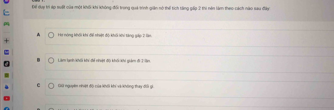 Đế duy trì áp suất của một khối khí không đối trong quá trình giãn nở thế tích tăng gấp 2 thì nên làm theo cách nào sau đây:
A Hơ nóng khối khí để nhiệt độ khối khí tăng gấp 2 lần.
B Làm lạnh khối khí để nhiệt độ khối khí giảm đi 2 lần.
C Giữ nguyên nhiệt độ của khối khí và không thay đối gì.
_