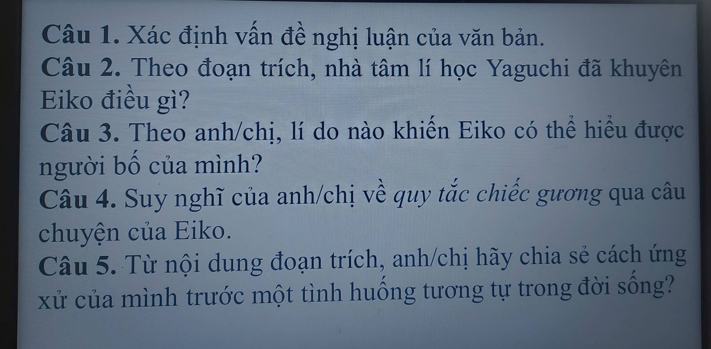 Xác định vấn đề nghị luận của văn bản. 
Câu 2. Theo đoạn trích, nhà tâm lí học Yaguchi đã khuyên 
Eiko điều gì? 
Câu 3. Theo anh/chị, lí do nào khiến Eiko có thể hiểu được 
người bố của mình? 
Câu 4. Suy nghĩ của anh/chị về quy tắc chiếc gương qua câu 
chuyện của Eiko. 
Câu 5. Từ nội dung đoạn trích, anh/chị hãy chia sẻ cách ứng 
xử của mình trước một tình huồng tương tự trong đời sống?