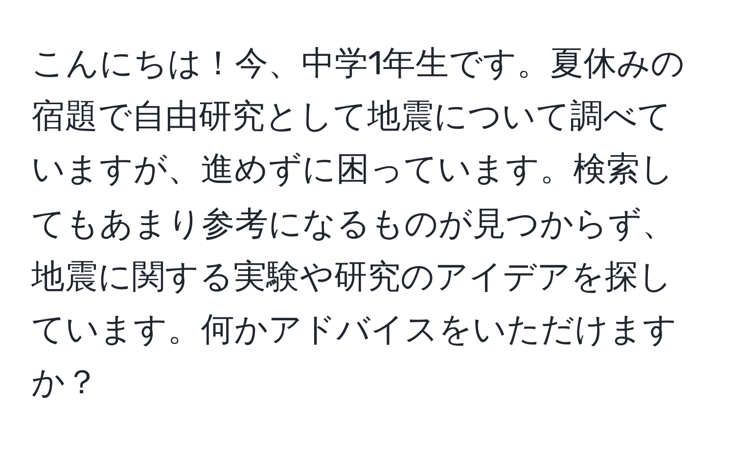 こんにちは！今、中学1年生です。夏休みの宿題で自由研究として地震について調べていますが、進めずに困っています。検索してもあまり参考になるものが見つからず、地震に関する実験や研究のアイデアを探しています。何かアドバイスをいただけますか？