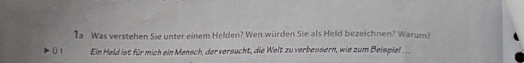 1a Was verstehen Sie unter einem Helden? Wen würden Sie als Held bezeichnen? Warum? 
0 1 Ein Held ist für mich ein Mensch, der versucht, die Welt zu verbessern, wie zum Beispiel ...