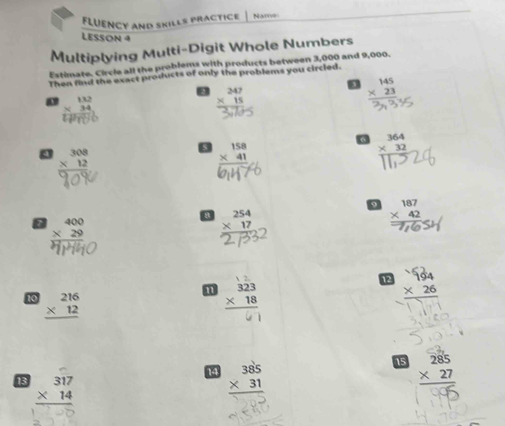 Fluency and Skills practice Name 
LESSON 4 
Multiplying Multi-Digit Whole Numbers 
Estimate. Circle all the problems with products between 3,000 and 9,000. 
Then find the exact products of only the problems you circled. 
8 beginarrayr 247 * 15 hline endarray
beginarrayr 145 * 23 hline endarray
a beginarrayr 132 * 34 hline endarray
6 beginarrayr 364 * 32 hline endarray
beginarrayr 308 * 12 hline endarray
s beginarrayr 158 * 41 hline endarray
9 beginarrayr 187 * 42 hline endarray
z beginarrayr 400 * 29 hline endarray
8 beginarrayr 254 * 17 hline endarray
12 ×26
10 beginarrayr 216 * 12 hline endarray
15 
14 beginarrayr 385 * 31 hline endarray beginarrayr 285 * 27 hline endarray
13 beginarrayr 317 * 14 hline endarray