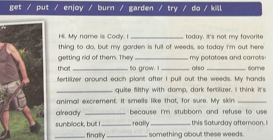 get / put / enjoy / burn / garden / try / do / kill 
Hi. My name is Cody. I _today. It's not my favorite 
thing to do, but my garden is full of weeds, so today I'm out here 
getting rid of them. They _my potatoes and carrots 
that _to grow. I _also_ some 
fertilizer around each plant after I pull out the weeds. My hands 
_quite filthy with damp, dark fertilizer. I think it's 
animal excrement. It smells like that, for sure. My skin_ 
already _because I'm stubborn and refuse to use 
sunblock, but I _really_ this Saturday afternoon. I 
_finally_ something about these weeds.