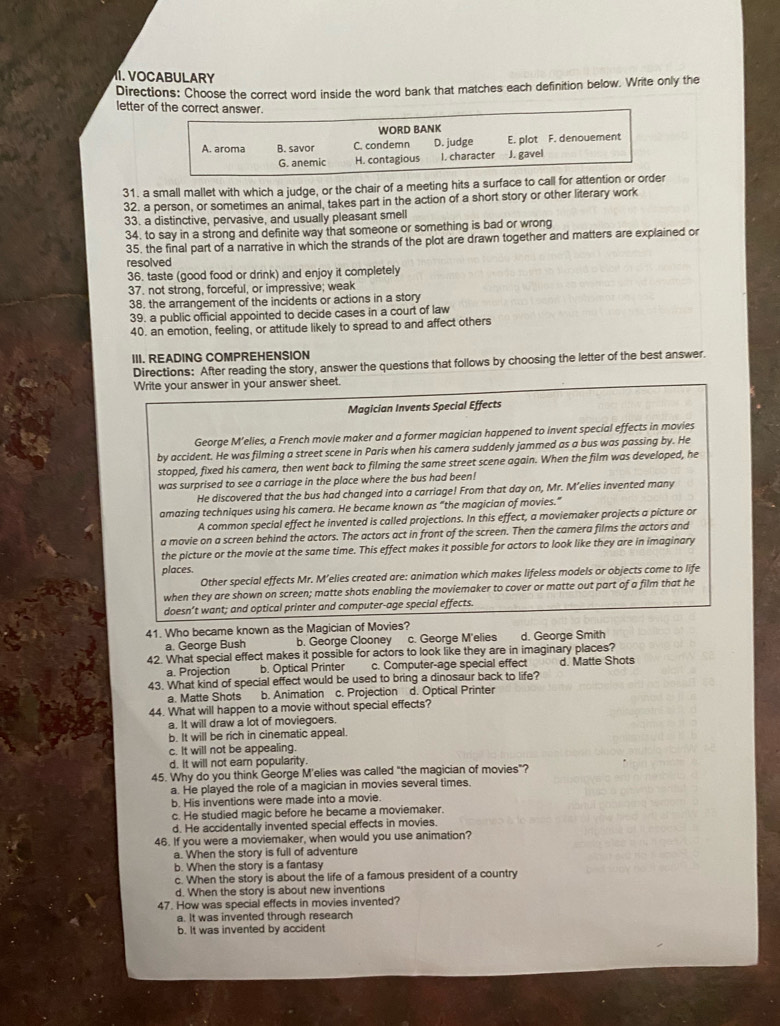 VOCABULARY
Directions: Choose the correct word inside the word bank that matches each definition below. Write only the
letter of the correct answer.
WORD BANK
A. aroma B. savor C. condemn D. judge E. plot F. denouement
G. anemic H. contagious I. character J. gavel
31. a small mallet with which a judge, or the chair of a meeting hits a surface to call for attention or order
32. a person, or sometimes an animal, takes part in the action of a short story or other literary work
33. a distinctive, pervasive, and usually pleasant smell
34. to say in a strong and definite way that someone or something is bad or wrong
35. the final part of a narrative in which the strands of the plot are drawn together and matters are explained or
resolved
36. taste (good food or drink) and enjoy it completely
37. not strong, forceful, or impressive; weak
38. the arrangement of the incidents or actions in a story
39. a public official appointed to decide cases in a court of law
40. an emotion, feeling, or attitude likely to spread to and affect others
III. READING COMPREHENSION
Directions: After reading the story, answer the questions that follows by choosing the letter of the best answer.
Write your answer in your answer sheet.
Magician Invents Special Effects
George M’elies, a French movie maker and a former magician happened to invent special effects in movies
by accident. He was filming a street scene in Paris when his camera suddenly jammed as a bus was passing by. He
stopped, fixed his camera, then went back to filming the same street scene again. When the film was developed, he
was surprised to see a carriage in the place where the bus had been!
He discovered that the bus had changed into a carriage! From that day on, Mr. M’elies invented many
amazing techniques using his camera. He became known as “the magician of movies.”
A common special effect he invented is called projections. In this effect, a moviemaker projects a picture or
a movie on a screen behind the actors. The actors act in front of the screen. Then the camera films the actors and
the picture or the movie at the same time. This effect makes it possible for actors to look like they are in imaginary
places.
Other special effects Mr. M’elies created are: animation which makes lifeless models or objects come to life
when they are shown on screen; matte shots enabling the moviemaker to cover or matte out part of a film that he
doesn’t want; and optical printer and computer-age special effects.
41. Who became known as the Magician of Movies?
a. George Bush b. George Clooney c. George M'elies d. George Smith
42. What special effect makes it possible for actors to look like they are in imaginary places?
a. Projection b. Optical Printer c. Computer-age special effect d. Matte Shots
43. What kind of special effect would be used to bring a dinosaur back to life?
a. Matte Shots b. Animation c. Projection d. Optical Printer
44. What will happen to a movie without special effects?
a. It will draw a lot of moviegoers.
b. It will be rich in cinematic appeal.
c. It will not be appealing.
d. It will not earn popularity.
45. Why do you think George M'elies was called "the magician of movies"?
a. He played the role of a magician in movies several times.
b. His inventions were made into a movie.
c. He studied magic before he became a moviemaker.
d. He accidentally invented special effects in movies.
46. If you were a moviemaker, when would you use animation?
a. When the story is full of adventure
b. When the story is a fantasy
c. When the story is about the life of a famous president of a country
d. When the story is about new inventions
47. How was special effects in movies invented?
a. It was invented through research
b. It was invented by accident