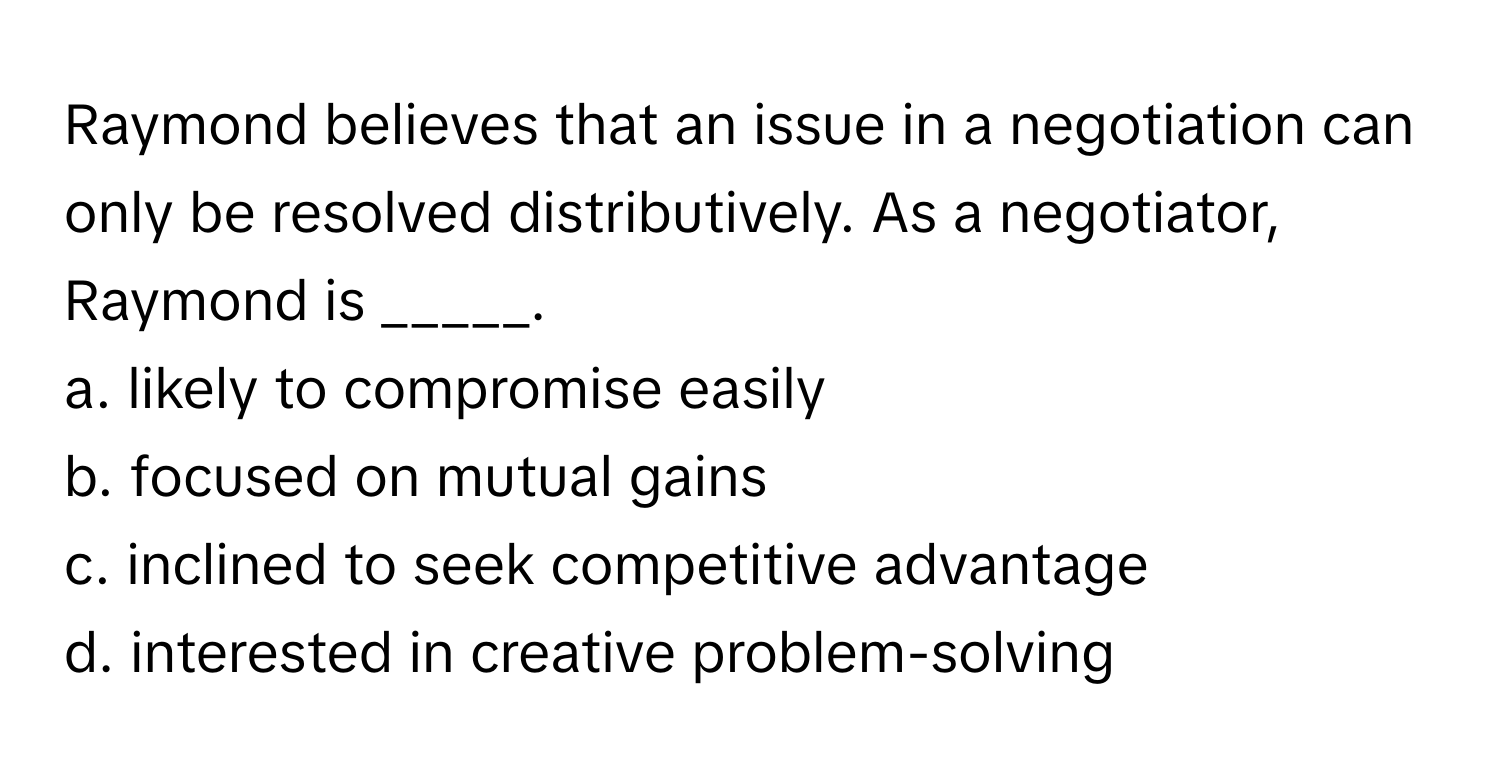 Raymond believes that an issue in a negotiation can only be resolved distributively. As a negotiator, Raymond is _____.

a. likely to compromise easily
b. focused on mutual gains
c. inclined to seek competitive advantage
d. interested in creative problem-solving