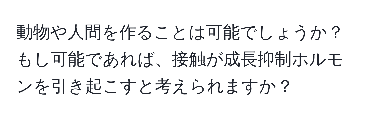 動物や人間を作ることは可能でしょうか？もし可能であれば、接触が成長抑制ホルモンを引き起こすと考えられますか？