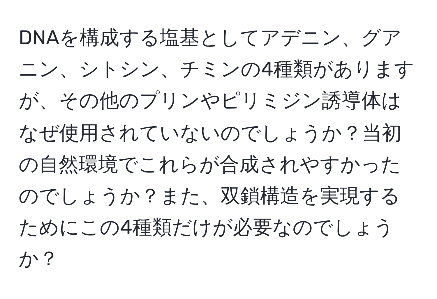 DNAを構成する塩基としてアデニン、グアニン、シトシン、チミンの4種類がありますが、その他のプリンやピリミジン誘導体はなぜ使用されていないのでしょうか？当初の自然環境でこれらが合成されやすかったのでしょうか？また、双鎖構造を実現するためにこの4種類だけが必要なのでしょうか？