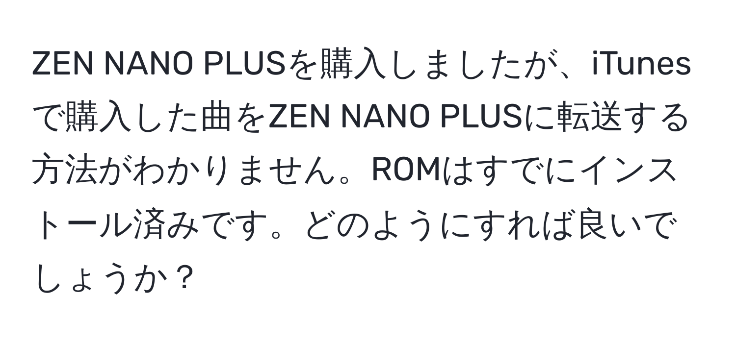 ZEN NANO PLUSを購入しましたが、iTunesで購入した曲をZEN NANO PLUSに転送する方法がわかりません。ROMはすでにインストール済みです。どのようにすれば良いでしょうか？