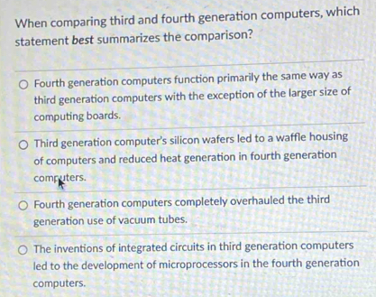 When comparing third and fourth generation computers, which
statement best summarizes the comparison?
Fourth generation computers function primarily the same way as
third generation computers with the exception of the larger size of
computing boards.
Third generation computer's silicon wafers led to a waffle housing
of computers and reduced heat generation in fourth generation
computers.
Fourth generation computers completely overhauled the third
generation use of vacuum tubes.
The inventions of integrated circuits in third generation computers
led to the development of microprocessors in the fourth generation
computers.