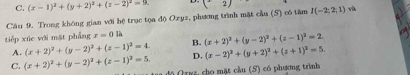 C. (x-1)^2+(y+2)^2+(z-2)^2=9. D. (2)
Câu 9. Trong không gian với hệ trục tọa độ Oxyz, phương trình mặt cầu (S) có tâm I(-2;2;1) và
tiếp xúc với mặt phẳng x=0la
A. (x+2)^2+(y-2)^2+(z-1)^2=4. B. (x+2)^2+(y-2)^2+(z-1)^2=2.
D. (x-2)^2+(y+2)^2+(z+1)^2=5.
C. (x+2)^2+(y-2)^2+(z-1)^2=5. độ Qruz, cho mặt cầu (S) có phương trình