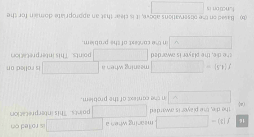 16 f(3)=□ meaning when a □ is rolled on 
the die, the player is awarded □ points. This interpretation 
(a) □ in the context of the problem.
f(4.5)=□ meaning when a □ is rolled on 
the die, the player is awarded □ points. This interpretation
∴ △ ADEsim △ ABC in the context of the problem 
(b) Based on the observations above, it is clear that an appropriate domain for the 
function is □.