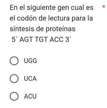 En el siguiente gen cual es *
el codón de lectura para la
síntesis de proteínas
5' AGT TGT ACC 3'
UGG
UCA
ACU