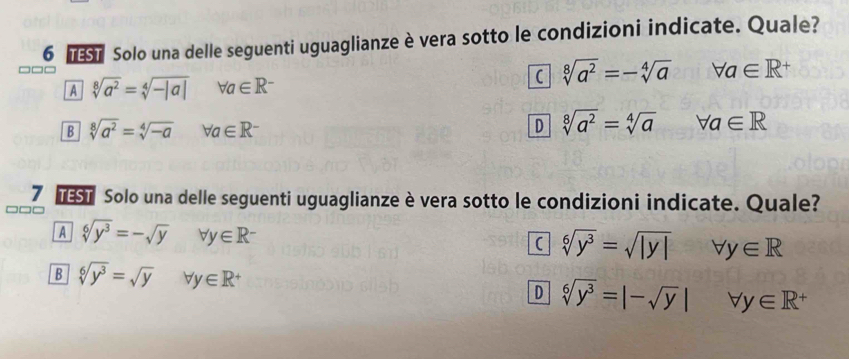 Solo una delle seguenti uguaglianze è vera sotto le condizioni indicate. Quale?
A sqrt[8](a^2)=sqrt[4](-|a|) forall a∈ R^-
sqrt[8](a^2)=-sqrt[4](a)forall a∈ R^+
B sqrt[8](a^2)=sqrt[4](-a) forall a∈ R^- D sqrt[8](a^2)=sqrt[4](a) forall a∈ R
7 des Solo una delle seguenti uguaglianze è vera sotto le condizioni indicate. Quale?
A sqrt[6](y^3)=-sqrt(y) forall y∈ R^- forall y∈ R
sqrt[6](y^3)=sqrt(|y|)
B sqrt[6](y^3)=sqrt(y) forall y∈ R^+ D sqrt[6](y^3)=|-sqrt(y)| forall y∈ R^+