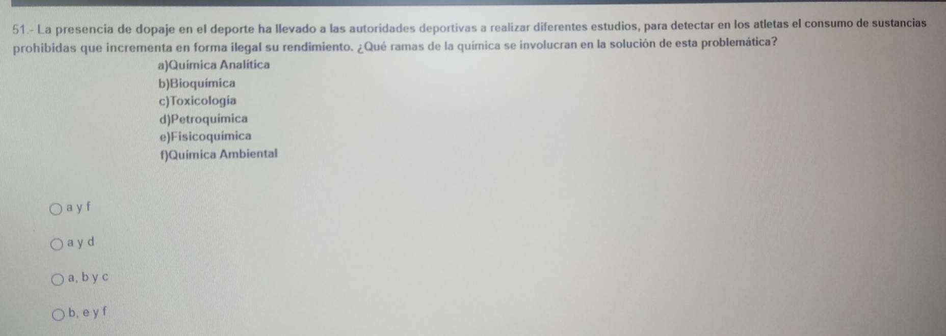 51.- La presencia de dopaje en el deporte ha llevado a las autoridades deportivas a realizar diferentes estudios, para detectar en los atletas el consumo de sustancias
prohibidas que incrementa en forma ilegal su rendimiento. ¿Qué ramas de la química se involucran en la solución de esta problemática?
a)Química Analítica
b)Bioquímica
c)Toxicologia
d)Petroquimica
e)Fisicoquímica
f)Quimica Ambiental
a y f
a y d
a, b y c
b, e y f