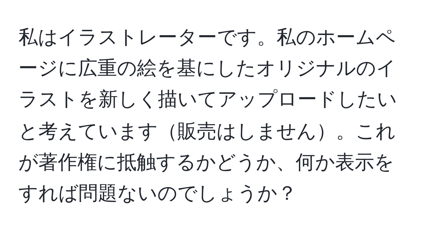 私はイラストレーターです。私のホームページに広重の絵を基にしたオリジナルのイラストを新しく描いてアップロードしたいと考えています販売はしません。これが著作権に抵触するかどうか、何か表示をすれば問題ないのでしょうか？